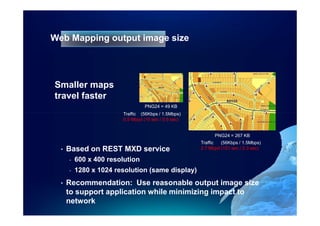 Web Mapping output image size




Smaller maps
travel faster
                                  PNG24 = 49 KB
                        Traffic (56Kbps / 1.5Mbps)
                        0.5 Mbpd (10 sec / 0.6 sec)


                                                            PNG24 = 267 KB
                                                      Traffic  (56Kbps / 1.5Mbps)
  •   Based on REST MXD service                       2.7 Mbpd (151 sec / 2.3 sec)

      -   600 x 400 resolution
      -   1280 x 1024 resolution (same display)
  •   Recommendation: Use reasonable output image size
      to support application while minimizing impact to
      network
 