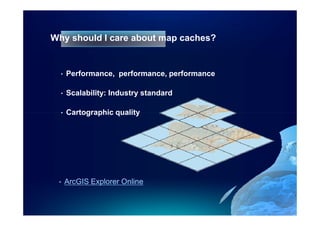 Why should I care about map caches?


  •   Performance, performance, performance

  •   Scalability: Industry standard

  •   Cartographic quality




 •    ArcGIS Explorer Online
 
