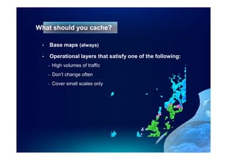 What should you cache?

 •   Base maps (always)

 •   Operational layers that satisfy one of the following:
     -   High volumes of traffic
     -   Don’t change often
     -   Cover small scales only
 