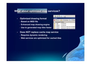 What about optimized map services?

  •   Optimized drawing format
      -   Based on MSD file
      -   Enhanced map drawing engine
      -   Use to generated map tiles faster

  •   Does NOT replace cache map service
      -   Requires dynamic rendering
      -   Web services are optimized for cached tiles
 