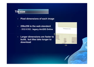Tile size

  •   Pixel dimensions of each image


  •   256x256 is the web standard
      -   512 X 512 : legacy ArcGIS Online




                                             256
  •   Larger dimensions are faster to
      build, but tiles take longer to
      download
                                                   256
 