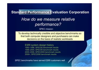 Standard Performance Evaluation Corporation

       How do we measure relative
             performance?
                        SPEC mission:

    To develop technically credible and objective benchmarks so
      that both computer designers and purchasers can make
            decisions on the basis of realistic workloads

          ESRI system design history
          1992–1996, SPEC92 benchmark results
          1996–2000, SPEC95 benchmark results
          2000–2006, SPEC2000 benchmark results
          2006+, SPEC2006 benchmark results


 SPEC benchmarks have served ESRI customers well
 