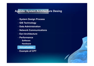Agenda: System Architecture Desing

  •   System Design Process
  •   GIS Technology
  •   Data Administration
  •   Network Communications
  •   Esri Architecture
  •   Performance
      -   Software
      -   Hardware
  •   Virtualization
  •   Example of CPT
 