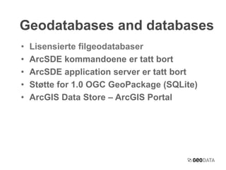 Geodatabases and databases 
• Lisensierte filgeodatabaser 
• ArcSDE kommandoene er tatt bort 
• ArcSDE application server er tatt bort 
• Støtte for 1.0 OGC GeoPackage (SQLite) 
• ArcGIS Data Store – ArcGIS Portal 
 
