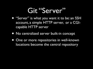 Git “Server”
• “Server” is what you want it to be: an SSH
account, a simple HTTP server, or a CGI-
capable HTTP server
• No centralized server built-in concept
• One or more repositories in well-known
locations become the central repository
 
