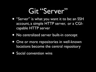 Git “Server”
• “Server” is what you want it to be: an SSH
account, a simple HTTP server, or a CGI-
capable HTTP server
• No centralized server built-in concept
• One or more repositories in well-known
locations become the central repository
• Social convention wins
 