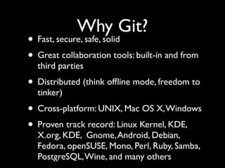 Why Git?
• Fast, secure, safe, solid
• Great collaboration tools: built-in and from
third parties
• Distributed (think ofﬂine mode, freedom to
tinker)
• Cross-platform: UNIX, Mac OS X,Windows
• Proven track record: Linux Kernel, KDE,
X.org, KDE, Gnome,Android, Debian,
Fedora, openSUSE, Mono, Perl, Ruby, Samba,
PostgreSQL,Wine, and many others
 
