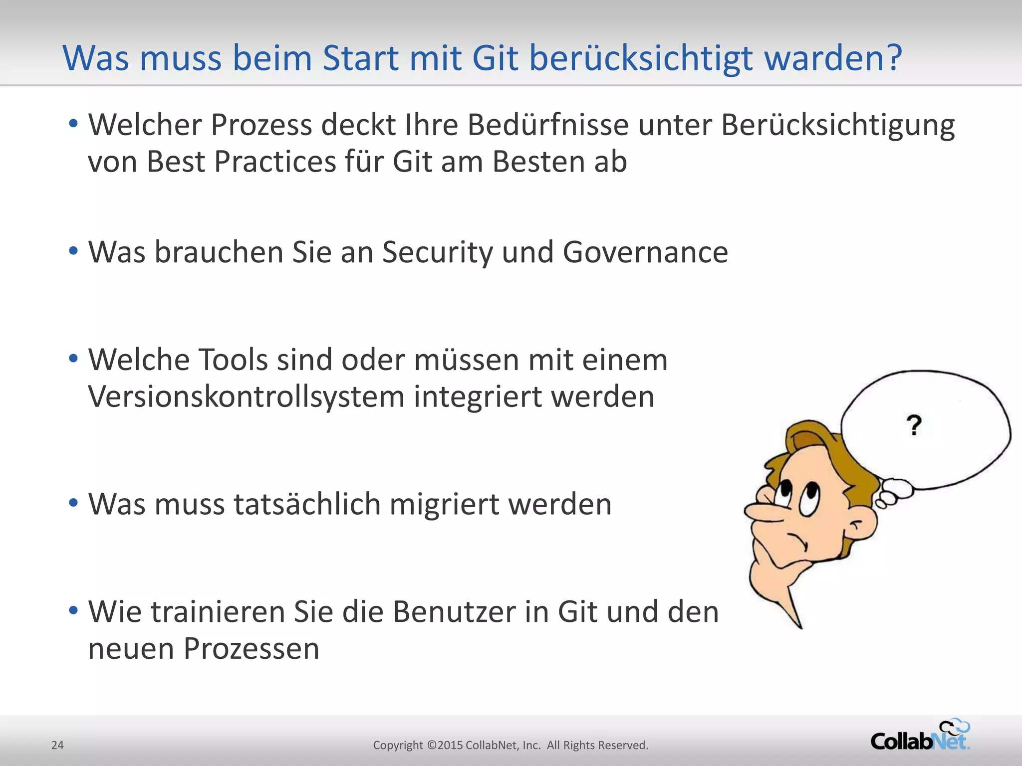 24 Copyright ©2015 CollabNet, Inc. All Rights Reserved.
• Welcher Prozess deckt Ihre Bedürfnisse unter Berücksichtigung
von Best Practices für Git am Besten ab
• Was brauchen Sie an Security und Governance
• Welche Tools sind oder müssen mit einem
Versionskontrollsystem integriert werden
• Was muss tatsächlich migriert werden
• Wie trainieren Sie die Benutzer in Git und den
neuen Prozessen
Was muss beim Start mit Git berücksichtigt warden?
 