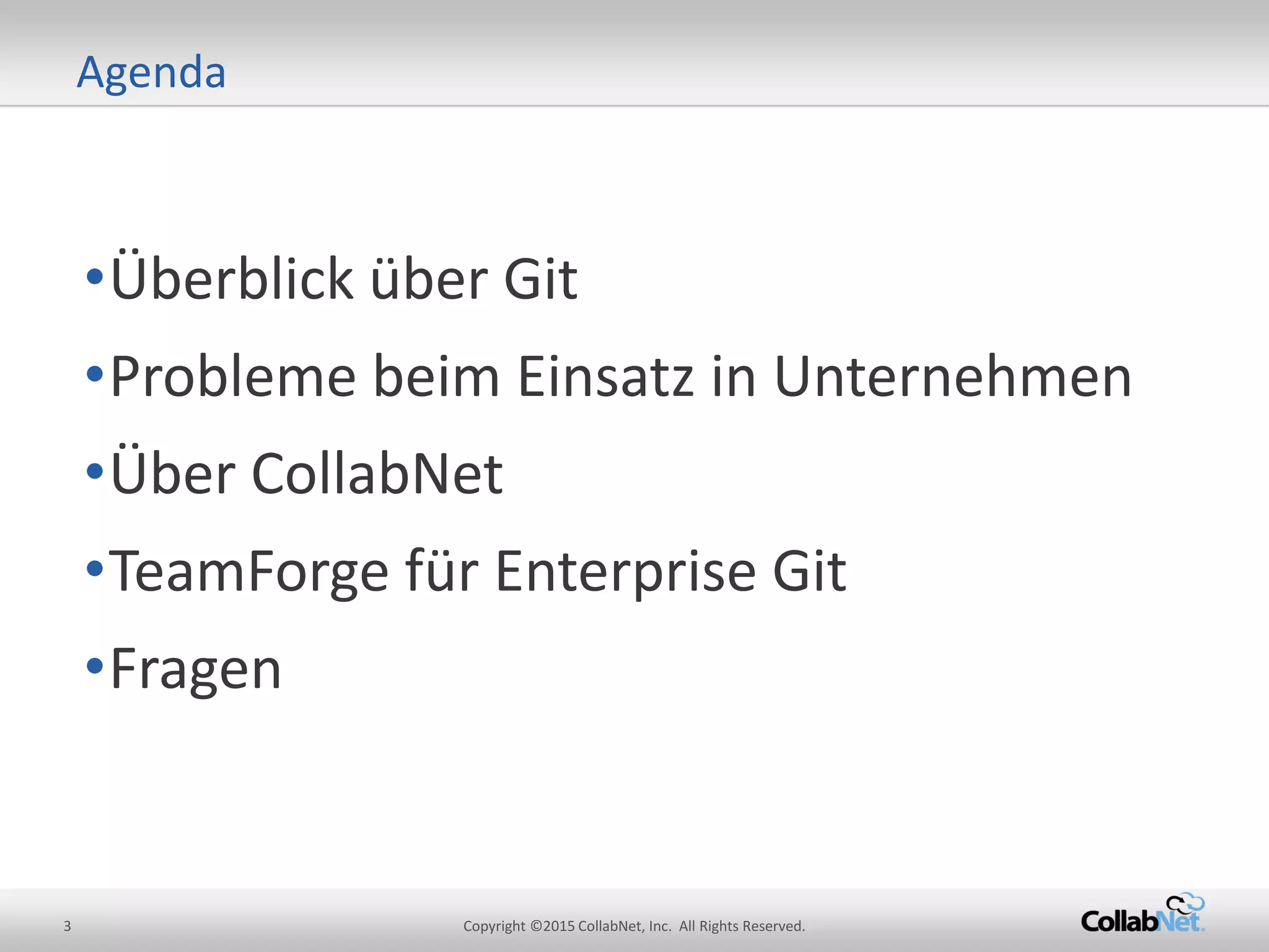 3 Copyright ©2015 CollabNet, Inc. All Rights Reserved.
•Überblick über Git
•Probleme beim Einsatz in Unternehmen
•Über CollabNet
•TeamForge für Enterprise Git
•Fragen
Agenda
 