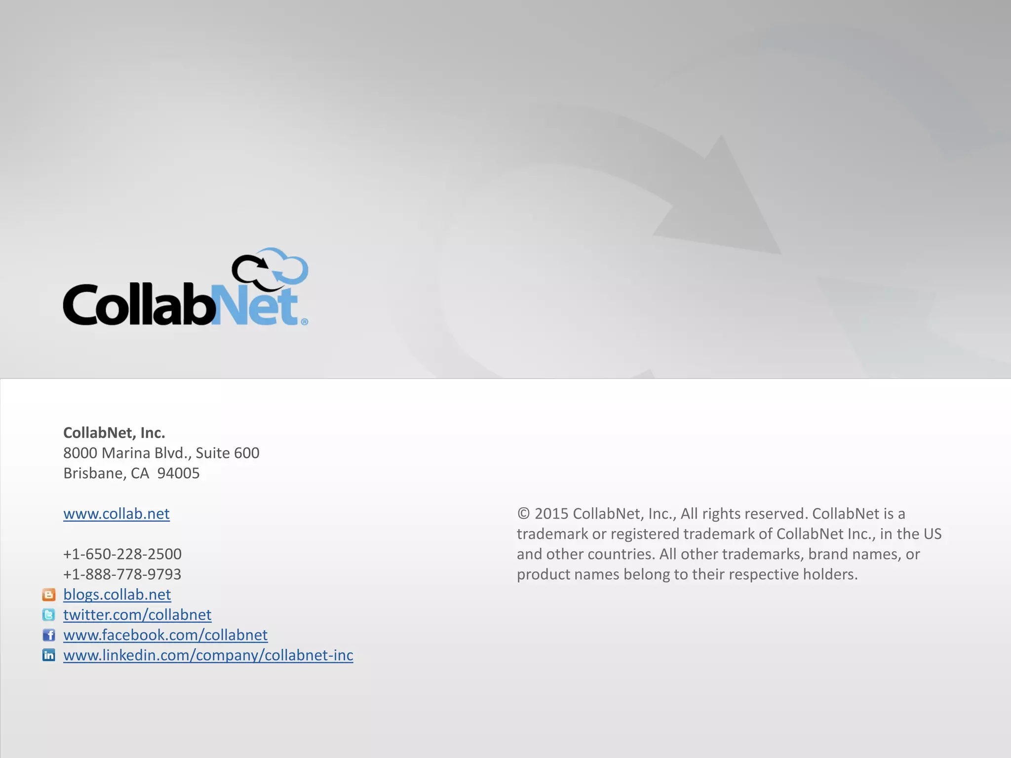 31 Copyright ©2015 CollabNet, Inc. All Rights Reserved.31 Copyright ©2015 CollabNet, Inc. All Rights Reserved.
© 2015 CollabNet, Inc., All rights reserved. CollabNet is a
trademark or registered trademark of CollabNet Inc., in the US
and other countries. All other trademarks, brand names, or
product names belong to their respective holders.
CollabNet, Inc.
8000 Marina Blvd., Suite 600
Brisbane, CA 94005
www.collab.net
+1-650-228-2500
+1-888-778-9793
blogs.collab.net
twitter.com/collabnet
www.facebook.com/collabnet
www.linkedin.com/company/collabnet-inc
 