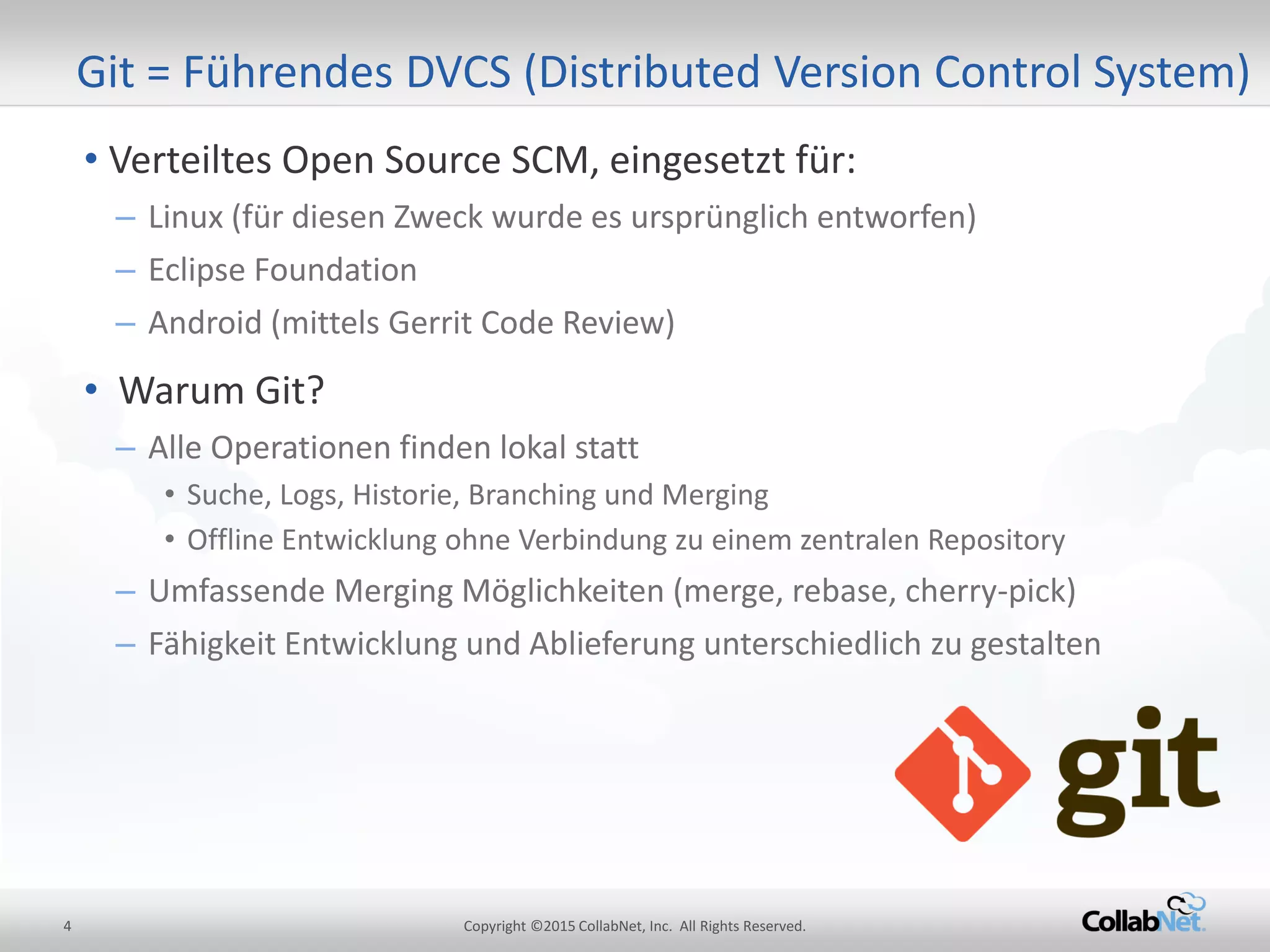 4 Copyright ©2015 CollabNet, Inc. All Rights Reserved.
• Verteiltes Open Source SCM, eingesetzt für:
– Linux (für diesen Zweck wurde es ursprünglich entworfen)
– Eclipse Foundation
– Android (mittels Gerrit Code Review)
• Warum Git?
– Alle Operationen finden lokal statt
• Suche, Logs, Historie, Branching und Merging
• Offline Entwicklung ohne Verbindung zu einem zentralen Repository
– Umfassende Merging Möglichkeiten (merge, rebase, cherry-pick)
– Fähigkeit Entwicklung und Ablieferung unterschiedlich zu gestalten
Git = Führendes DVCS (Distributed Version Control System)
 