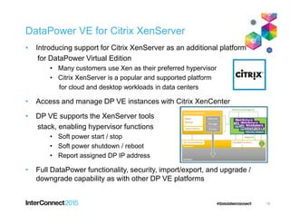 DataPower VE for Citrix XenServer
• Introducing support for Citrix XenServer as an additional platform
for DataPower Virtual Edition
• Many customers use Xen as their preferred hypervisor
• Citrix XenServer is a popular and supported platform
for cloud and desktop workloads in data centers
• Access and manage DP VE instances with Citrix XenCenter
• DP VE supports the XenServer tools• DP VE supports the XenServer tools
stack, enabling hypervisor functions
• Soft power start / stop
• Soft power shutdown / reboot
• Report assigned DP IP address
• Full DataPower functionality, security, import/export, and upgrade /
downgrade capability as with other DP VE platforms
19
 