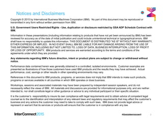 Notices and Disclaimers
Copyright © 2015 by International Business Machines Corporation (IBM). No part of this document may be reproduced or
transmitted in any form without written permission from IBM.
U.S. Government Users Restricted Rights - Use, duplication or disclosure restricted by GSA ADP Schedule Contract with
IBM.
Information in these presentations (including information relating to products that have not yet been announced by IBM) has been
reviewed for accuracy as of the date of initial publication and could include unintentional technical or typographical errors. IBM
shall have no responsibility to update this information. THIS DOCUMENT IS DISTRIBUTED "AS IS" WITHOUT ANY WARRANTY,
EITHER EXPRESS OR IMPLIED. IN NO EVENT SHALL IBM BE LIABLE FOR ANY DAMAGE ARISING FROM THE USE OF
THIS INFORMATION, INCLUDING BUT NOT LIMITED TO, LOSS OF DATA, BUSINESS INTERRUPTION, LOSS OF PROFIT
OR LOSS OF OPPORTUNITY. IBM products and services are warranted according to the terms and conditions of the
agreements under which they are provided.
Any statements regarding IBM's future direction, intent or product plans are subject to change or withdrawal without
notice.
Performance data contained herein was generally obtained in a controlled, isolated environments. Customer examples are
presented as illustrations of how those customers have used IBM products and the results they may have achieved. Actual
performance, cost, savings or other results in other operating environments may vary.
References in this document to IBM products, programs, or services does not imply that IBM intends to make such products,
programs or services available in all countries in which IBM operates or does business.
Workshops, sessions and associated materials may have been prepared by independent session speakers, and do not
necessarily reflect the views of IBM. All materials and discussions are provided for informational purposes only, and are neither
intended to, nor shall constitute legal or other guidance or advice to any individual participant or their specific situation.
It is the customer’s responsibility to insure its own compliance with legal requirements and to obtain advice of competent legal
counsel as to the identification and interpretation of any relevant laws and regulatory requirements that may affect the customer’s
business and any actions the customer may need to take to comply with such laws. IBM does not provide legal advice or
represent or warrant that its services or products will ensure that the customer is in compliance with any law.
2
 