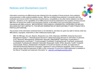Notices and Disclaimers (con’t)
Information concerning non-IBM products was obtained from the suppliers of those products, their published
announcements or other publicly available sources. IBM has not tested those products in connection with this
publication and cannot confirm the accuracy of performance, compatibility or any other claims related to non-IBM
products. Questions on the capabilities of non-IBM products should be addressed to the suppliers of those products.
IBM does not warrant the quality of any third-party products, or the ability of any such third-party products to
interoperate with IBM’s products. IBM EXPRESSLY DISCLAIMS ALL WARRANTIES, EXPRESSED OR IMPLIED,
INCLUDING BUT NOT LIMITED TO, THE IMPLIED WARRANTIES OF MERCHANTABILITY AND FITNESS FOR A
PARTICULAR PURPOSE.
The provision of the information contained herein is not intended to, and does not, grant any right or license under any
IBM patents, copyrights, trademarks or other intellectual property right.
• IBM, the IBM logo, ibm.com, Bluemix, Blueworks Live, CICS, Clearcase, DOORS®, Enterprise Document
Management System™, Global Business Services ®, Global Technology Services ®, Information on Demand,Management System™, Global Business Services ®, Global Technology Services ®, Information on Demand,
ILOG, Maximo®, MQIntegrator®, MQSeries®, Netcool®, OMEGAMON, OpenPower, PureAnalytics™,
PureApplication®, pureCluster™, PureCoverage®, PureData®, PureExperience®, PureFlex®, pureQuery®,
pureScale®, PureSystems®, QRadar®, Rational®, Rhapsody®, SoDA, SPSS, StoredIQ, Tivoli®, Trusteer®,
urban{code}®, Watson, WebSphere®, Worklight®, X-Force® and System z® Z/OS, are trademarks of
International Business Machines Corporation, registered in many jurisdictions worldwide. Other product and
service names might be trademarks of IBM or other companies. A current list of IBM trademarks is available on
the Web at "Copyright and trademark information" at: www.ibm.com/legal/copytrade.shtml.
37
 
