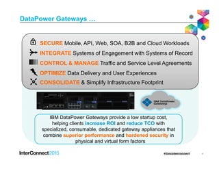DataPower Gateways …
INTEGRATE Systems of Engagement with Systems of Record
CONTROL & MANAGE Traffic and Service Level Agreements
SECURE Mobile, API, Web, SOA, B2B and Cloud Workloads
OPTIMIZE Data Delivery and User Experiences
CONSOLIDATE & Simplify Infrastructure Footprint
4
IBM DataPower Gateways provide a low startup cost,
helping clients increase ROI and reduce TCO with
specialized, consumable, dedicated gateway appliances that
combine superior performance and hardened security in
physical and virtual form factors
CONSOLIDATE & Simplify Infrastructure Footprint
 