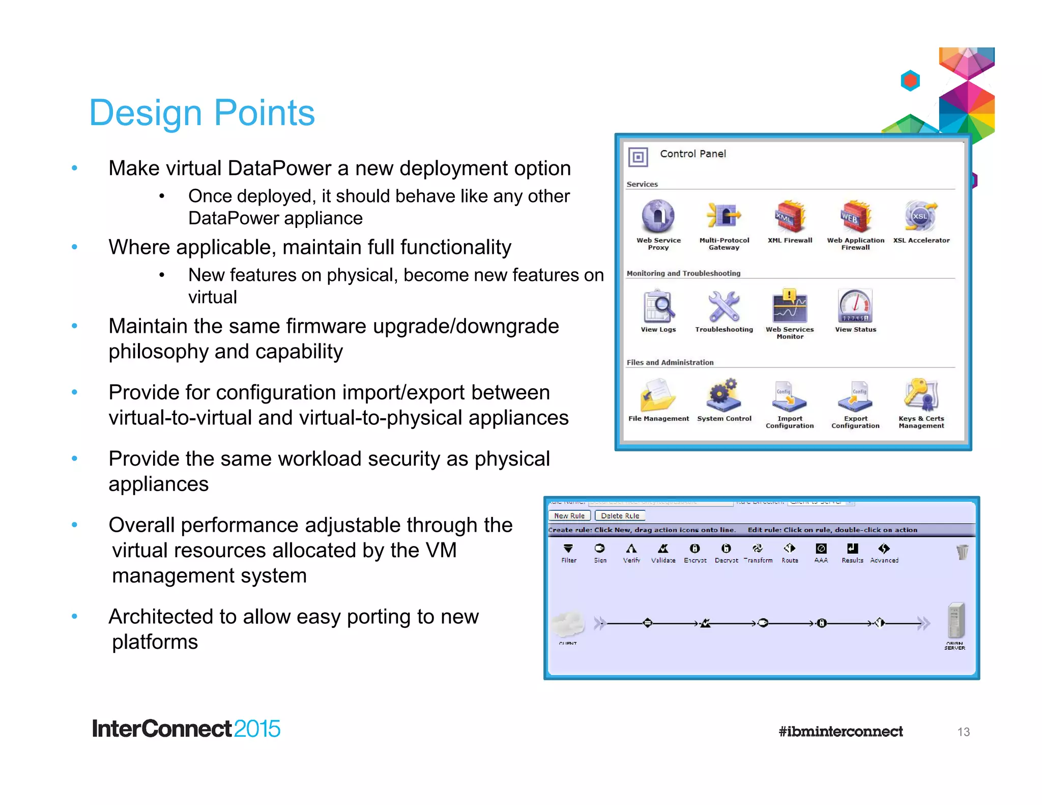 Design Points
• Make virtual DataPower a new deployment option
• Once deployed, it should behave like any other
DataPower appliance
• Where applicable, maintain full functionality
• New features on physical, become new features on
virtual
• Maintain the same firmware upgrade/downgrade
philosophy and capability
• Provide for configuration import/export between• Provide for configuration import/export between
virtual-to-virtual and virtual-to-physical appliances
• Provide the same workload security as physical
appliances
• Overall performance adjustable through the
virtual resources allocated by the VM
management system
• Architected to allow easy porting to new
platforms
13
 