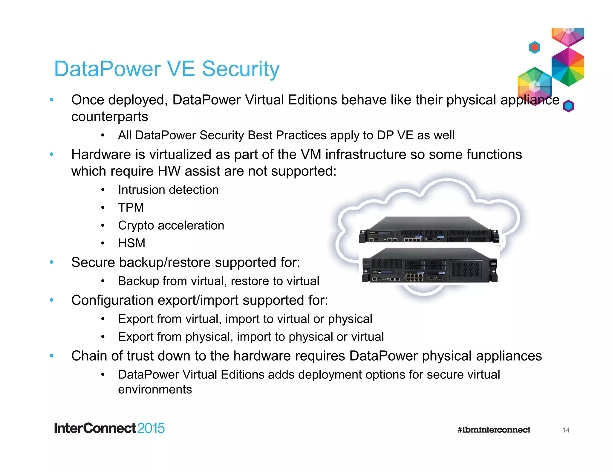 DataPower VE Security
• Once deployed, DataPower Virtual Editions behave like their physical appliance
counterparts
• All DataPower Security Best Practices apply to DP VE as well
• Hardware is virtualized as part of the VM infrastructure so some functions
which require HW assist are not supported:
• Intrusion detection
• TPM
• Crypto acceleration
• HSM• HSM
• Secure backup/restore supported for:
• Backup from virtual, restore to virtual
• Configuration export/import supported for:
• Export from virtual, import to virtual or physical
• Export from physical, import to physical or virtual
• Chain of trust down to the hardware requires DataPower physical appliances
• DataPower Virtual Editions adds deployment options for secure virtual
environments
14
 