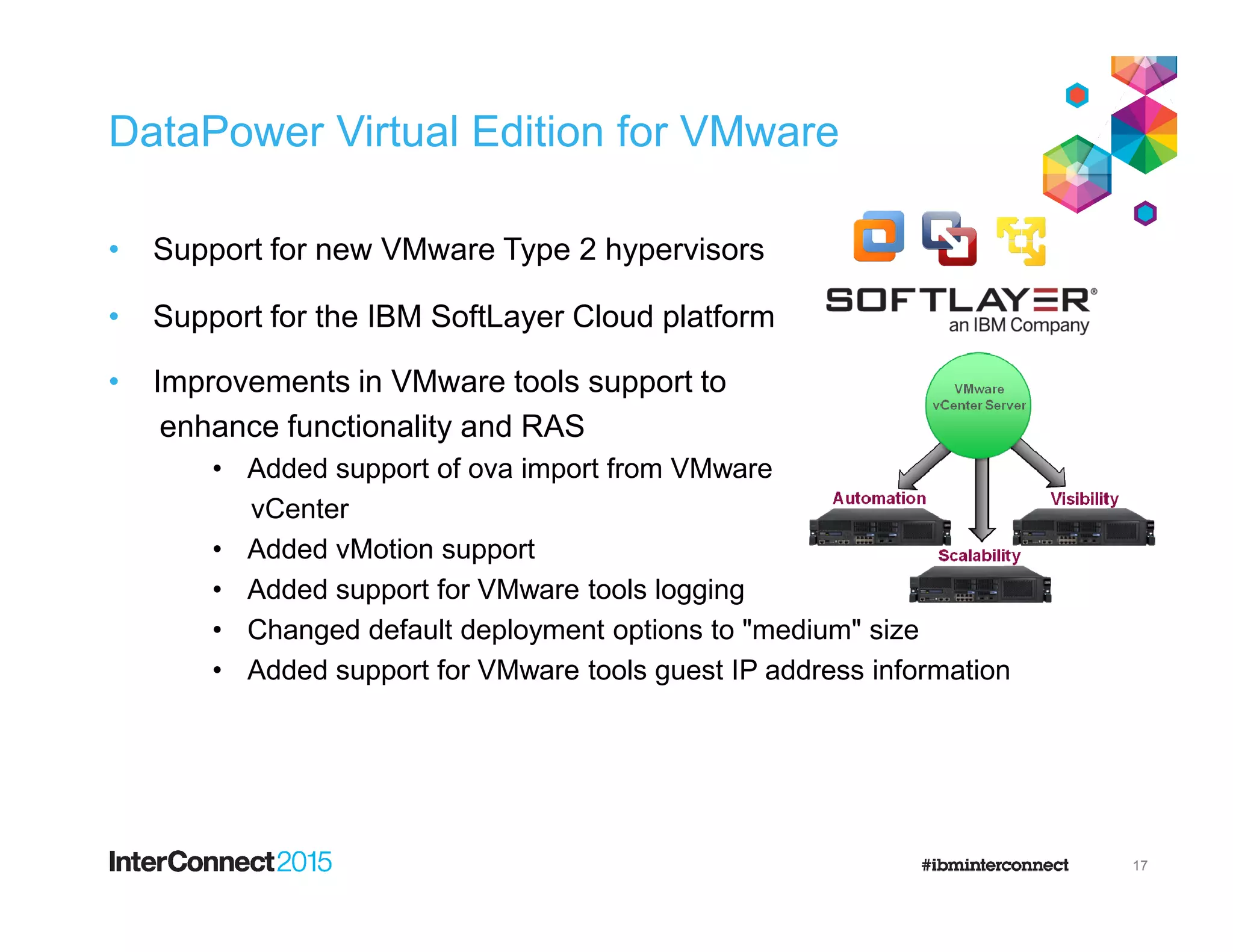 DataPower Virtual Edition for VMware
• Support for new VMware Type 2 hypervisors
• Support for the IBM SoftLayer Cloud platform
• Improvements in VMware tools support to
enhance functionality and RAS
• Added support of ova import from VMware• Added support of ova import from VMware
vCenter
• Added vMotion support
• Added support for VMware tools logging
• Changed default deployment options to "medium" size
• Added support for VMware tools guest IP address information
17
 