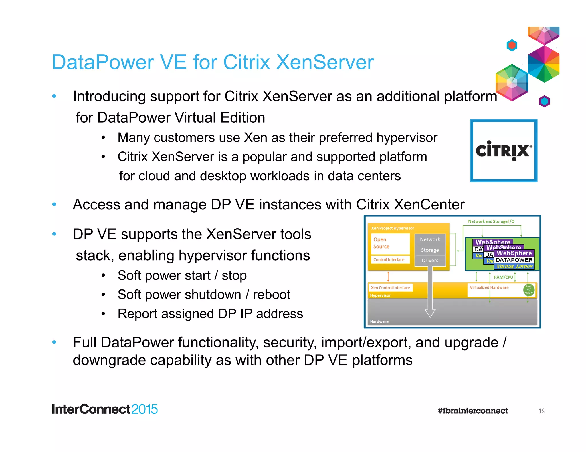 DataPower VE for Citrix XenServer
• Introducing support for Citrix XenServer as an additional platform
for DataPower Virtual Edition
• Many customers use Xen as their preferred hypervisor
• Citrix XenServer is a popular and supported platform
for cloud and desktop workloads in data centers
• Access and manage DP VE instances with Citrix XenCenter
• DP VE supports the XenServer tools• DP VE supports the XenServer tools
stack, enabling hypervisor functions
• Soft power start / stop
• Soft power shutdown / reboot
• Report assigned DP IP address
• Full DataPower functionality, security, import/export, and upgrade /
downgrade capability as with other DP VE platforms
19
 