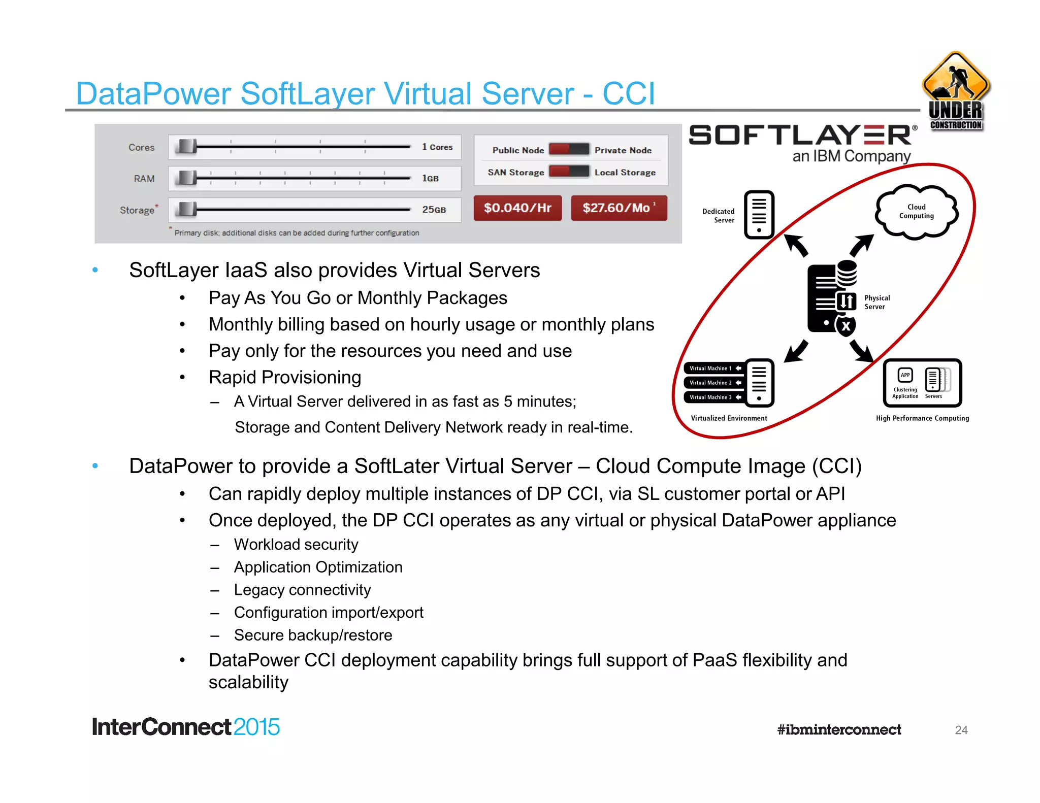DataPower SoftLayer Virtual Server - CCI
• SoftLayer IaaS also provides Virtual Servers
• Pay As You Go or Monthly Packages
• Monthly billing based on hourly usage or monthly plans
• Pay only for the resources you need and use
• Rapid Provisioning
– A Virtual Server delivered in as fast as 5 minutes;– A Virtual Server delivered in as fast as 5 minutes;
Storage and Content Delivery Network ready in real-time.
• DataPower to provide a SoftLater Virtual Server – Cloud Compute Image (CCI)
• Can rapidly deploy multiple instances of DP CCI, via SL customer portal or API
• Once deployed, the DP CCI operates as any virtual or physical DataPower appliance
– Workload security
– Application Optimization
– Legacy connectivity
– Configuration import/export
– Secure backup/restore
• DataPower CCI deployment capability brings full support of PaaS flexibility and
scalability
24
 