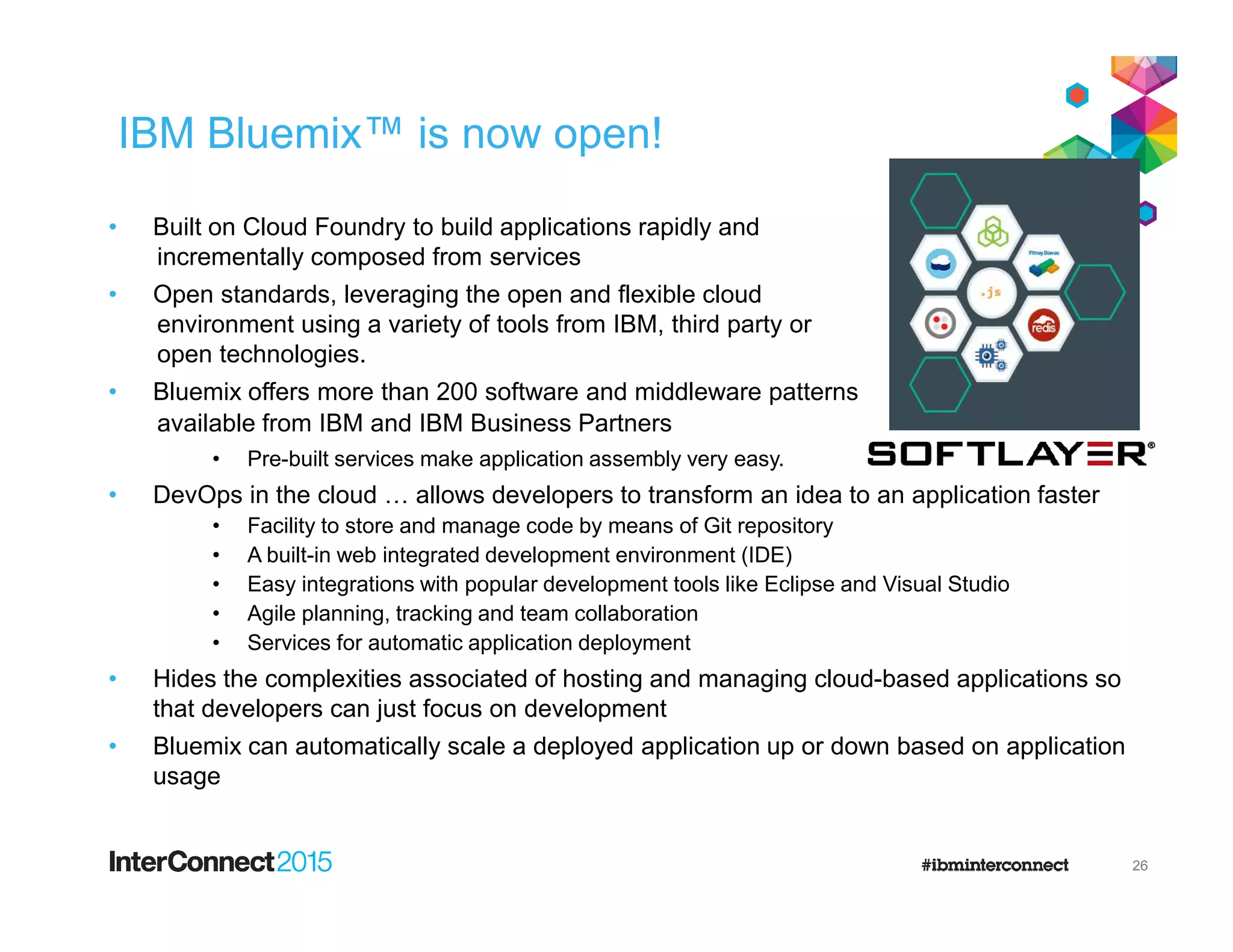 IBM Bluemix™ is now open!
• Built on Cloud Foundry to build applications rapidly and
incrementally composed from services
• Open standards, leveraging the open and flexible cloud
environment using a variety of tools from IBM, third party or
open technologies.
• Bluemix offers more than 200 software and middleware patterns
available from IBM and IBM Business Partners
• Pre-built services make application assembly very easy.
• DevOps in the cloud … allows developers to transform an idea to an application faster
• Facility to store and manage code by means of Git repository
• A built-in web integrated development environment (IDE)
• Easy integrations with popular development tools like Eclipse and Visual Studio
• Agile planning, tracking and team collaboration
• Services for automatic application deployment
• Hides the complexities associated of hosting and managing cloud-based applications so
that developers can just focus on development
• Bluemix can automatically scale a deployed application up or down based on application
usage
26
 