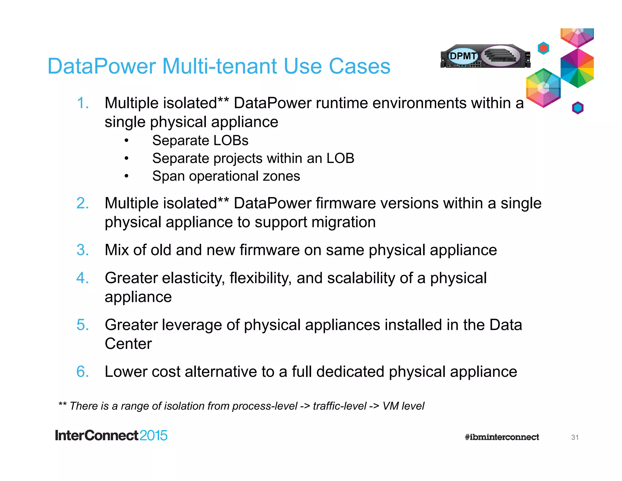 DataPower Multi-tenant Use Cases
1. Multiple isolated** DataPower runtime environments within a
single physical appliance
• Separate LOBs
• Separate projects within an LOB
• Span operational zones
2. Multiple isolated** DataPower firmware versions within a single
physical appliance to support migration
3. Mix of old and new firmware on same physical appliance
4. Greater elasticity, flexibility, and scalability of a physical
appliance
5. Greater leverage of physical appliances installed in the Data
Center
6. Lower cost alternative to a full dedicated physical appliance
** There is a range of isolation from process-level -> traffic-level -> VM level
31
 