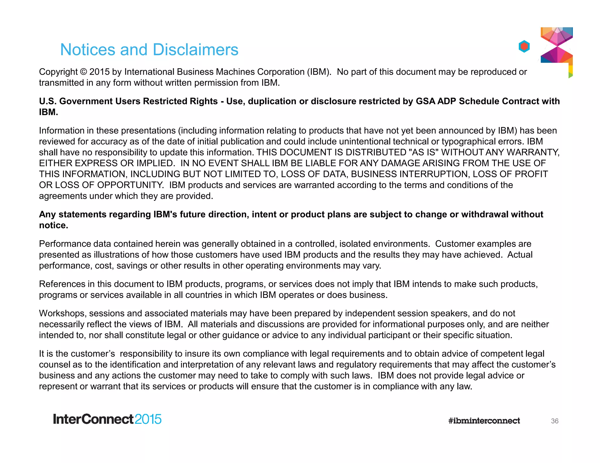 Notices and Disclaimers
Copyright © 2015 by International Business Machines Corporation (IBM). No part of this document may be reproduced or
transmitted in any form without written permission from IBM.
U.S. Government Users Restricted Rights - Use, duplication or disclosure restricted by GSA ADP Schedule Contract with
IBM.
Information in these presentations (including information relating to products that have not yet been announced by IBM) has been
reviewed for accuracy as of the date of initial publication and could include unintentional technical or typographical errors. IBM
shall have no responsibility to update this information. THIS DOCUMENT IS DISTRIBUTED "AS IS" WITHOUT ANY WARRANTY,
EITHER EXPRESS OR IMPLIED. IN NO EVENT SHALL IBM BE LIABLE FOR ANY DAMAGE ARISING FROM THE USE OF
THIS INFORMATION, INCLUDING BUT NOT LIMITED TO, LOSS OF DATA, BUSINESS INTERRUPTION, LOSS OF PROFIT
OR LOSS OF OPPORTUNITY. IBM products and services are warranted according to the terms and conditions of the
agreements under which they are provided.
Any statements regarding IBM's future direction, intent or product plans are subject to change or withdrawal without
notice.
Performance data contained herein was generally obtained in a controlled, isolated environments. Customer examples are
presented as illustrations of how those customers have used IBM products and the results they may have achieved. Actual
performance, cost, savings or other results in other operating environments may vary.
References in this document to IBM products, programs, or services does not imply that IBM intends to make such products,
programs or services available in all countries in which IBM operates or does business.
Workshops, sessions and associated materials may have been prepared by independent session speakers, and do not
necessarily reflect the views of IBM. All materials and discussions are provided for informational purposes only, and are neither
intended to, nor shall constitute legal or other guidance or advice to any individual participant or their specific situation.
It is the customer’s responsibility to insure its own compliance with legal requirements and to obtain advice of competent legal
counsel as to the identification and interpretation of any relevant laws and regulatory requirements that may affect the customer’s
business and any actions the customer may need to take to comply with such laws. IBM does not provide legal advice or
represent or warrant that its services or products will ensure that the customer is in compliance with any law.
36
 