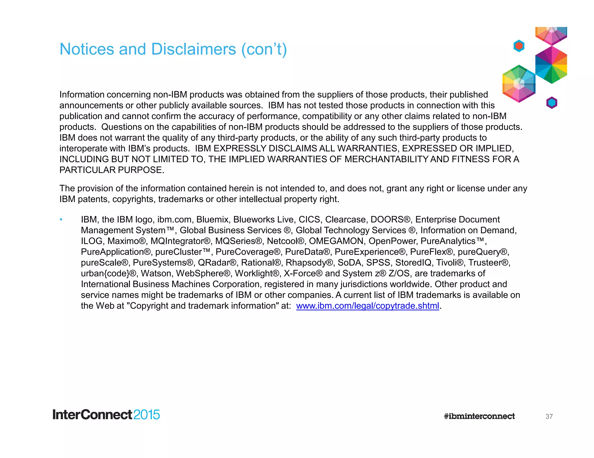 Notices and Disclaimers (con’t)
Information concerning non-IBM products was obtained from the suppliers of those products, their published
announcements or other publicly available sources. IBM has not tested those products in connection with this
publication and cannot confirm the accuracy of performance, compatibility or any other claims related to non-IBM
products. Questions on the capabilities of non-IBM products should be addressed to the suppliers of those products.
IBM does not warrant the quality of any third-party products, or the ability of any such third-party products to
interoperate with IBM’s products. IBM EXPRESSLY DISCLAIMS ALL WARRANTIES, EXPRESSED OR IMPLIED,
INCLUDING BUT NOT LIMITED TO, THE IMPLIED WARRANTIES OF MERCHANTABILITY AND FITNESS FOR A
PARTICULAR PURPOSE.
The provision of the information contained herein is not intended to, and does not, grant any right or license under any
IBM patents, copyrights, trademarks or other intellectual property right.
• IBM, the IBM logo, ibm.com, Bluemix, Blueworks Live, CICS, Clearcase, DOORS®, Enterprise Document
Management System™, Global Business Services ®, Global Technology Services ®, Information on Demand,Management System™, Global Business Services ®, Global Technology Services ®, Information on Demand,
ILOG, Maximo®, MQIntegrator®, MQSeries®, Netcool®, OMEGAMON, OpenPower, PureAnalytics™,
PureApplication®, pureCluster™, PureCoverage®, PureData®, PureExperience®, PureFlex®, pureQuery®,
pureScale®, PureSystems®, QRadar®, Rational®, Rhapsody®, SoDA, SPSS, StoredIQ, Tivoli®, Trusteer®,
urban{code}®, Watson, WebSphere®, Worklight®, X-Force® and System z® Z/OS, are trademarks of
International Business Machines Corporation, registered in many jurisdictions worldwide. Other product and
service names might be trademarks of IBM or other companies. A current list of IBM trademarks is available on
the Web at "Copyright and trademark information" at: www.ibm.com/legal/copytrade.shtml.
37
 
