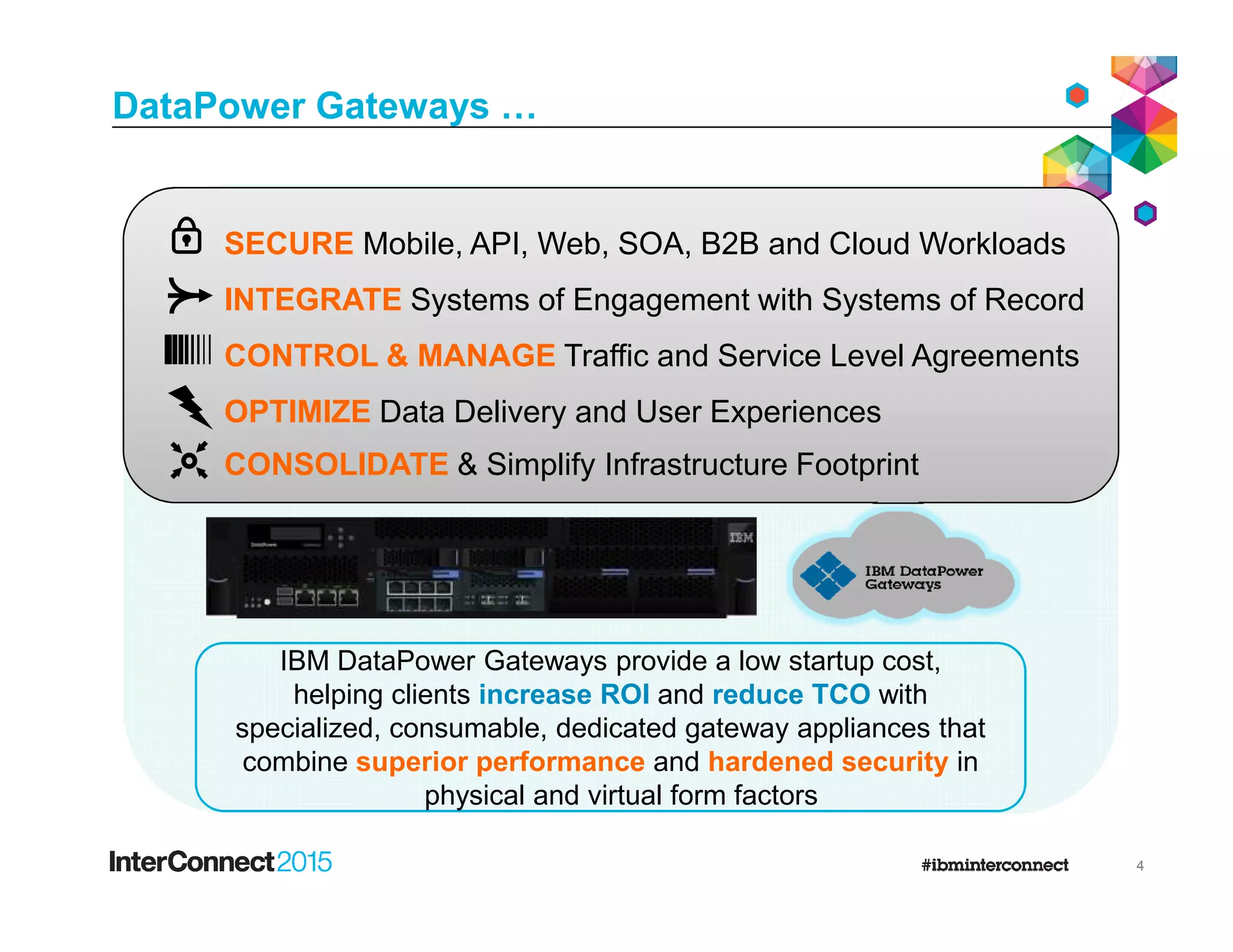 DataPower Gateways …
INTEGRATE Systems of Engagement with Systems of Record
CONTROL & MANAGE Traffic and Service Level Agreements
SECURE Mobile, API, Web, SOA, B2B and Cloud Workloads
OPTIMIZE Data Delivery and User Experiences
CONSOLIDATE & Simplify Infrastructure Footprint
4
IBM DataPower Gateways provide a low startup cost,
helping clients increase ROI and reduce TCO with
specialized, consumable, dedicated gateway appliances that
combine superior performance and hardened security in
physical and virtual form factors
CONSOLIDATE & Simplify Infrastructure Footprint
 