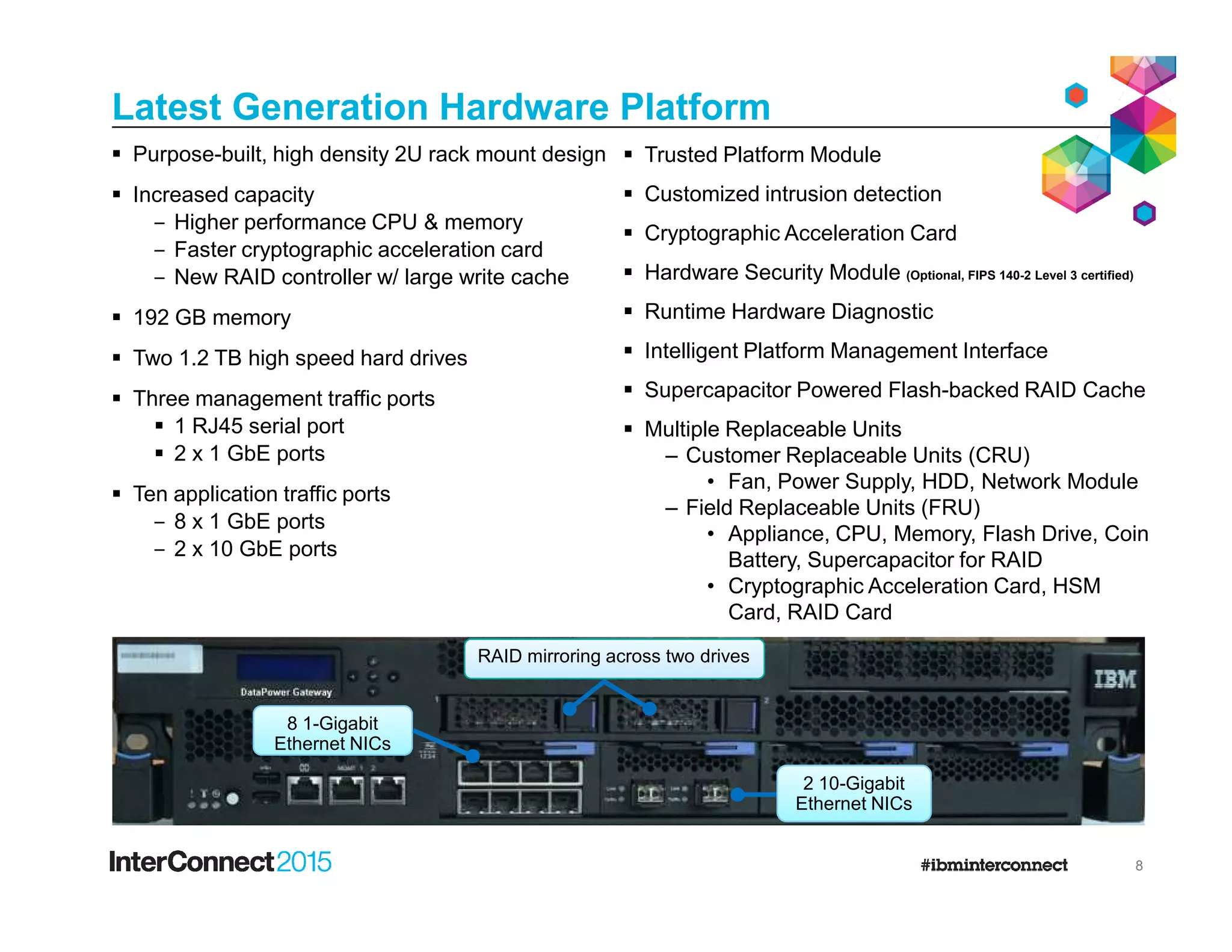 Latest Generation Hardware Platform
Trusted Platform Module
Customized intrusion detection
Cryptographic Acceleration Card
Hardware Security Module (Optional, FIPS 140-2 Level 3 certified)
Runtime Hardware Diagnostic
Intelligent Platform Management Interface
Supercapacitor Powered Flash-backed RAID Cache
Multiple Replaceable Units
– Customer Replaceable Units (CRU)
• Fan, Power Supply, HDD, Network Module
Purpose-built, high density 2U rack mount design
Increased capacity
‒ Higher performance CPU & memory
‒ Faster cryptographic acceleration card
‒ New RAID controller w/ large write cache
192 GB memory
Two 1.2 TB high speed hard drives
Three management traffic ports
1 RJ45 serial port
2 x 1 GbE ports
8
• Fan, Power Supply, HDD, Network Module
– Field Replaceable Units (FRU)
• Appliance, CPU, Memory, Flash Drive, Coin
Battery, Supercapacitor for RAID
• Cryptographic Acceleration Card, HSM
Card, RAID Card
Ten application traffic ports
‒ 8 x 1 GbE ports
‒ 2 x 10 GbE ports
2 10-Gigabit
Ethernet NICs
8 1-Gigabit
Ethernet NICs
RAID mirroring across two drives
 