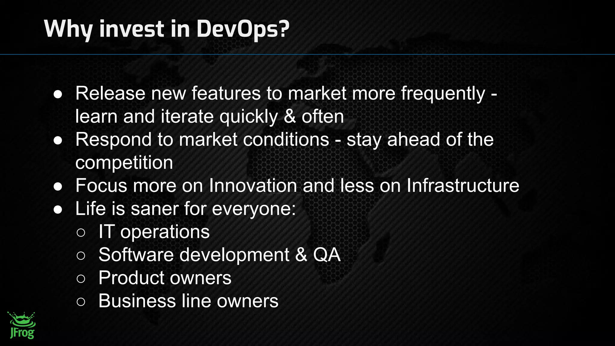 Why invest in DevOps?
● Release new features to market more frequently -
learn and iterate quickly & often
● Respond to market conditions - stay ahead of the
competition
● Focus more on Innovation and less on Infrastructure
● Life is saner for everyone:
○ IT operations
○ Software development & QA
○ Product owners
○ Business line owners
 