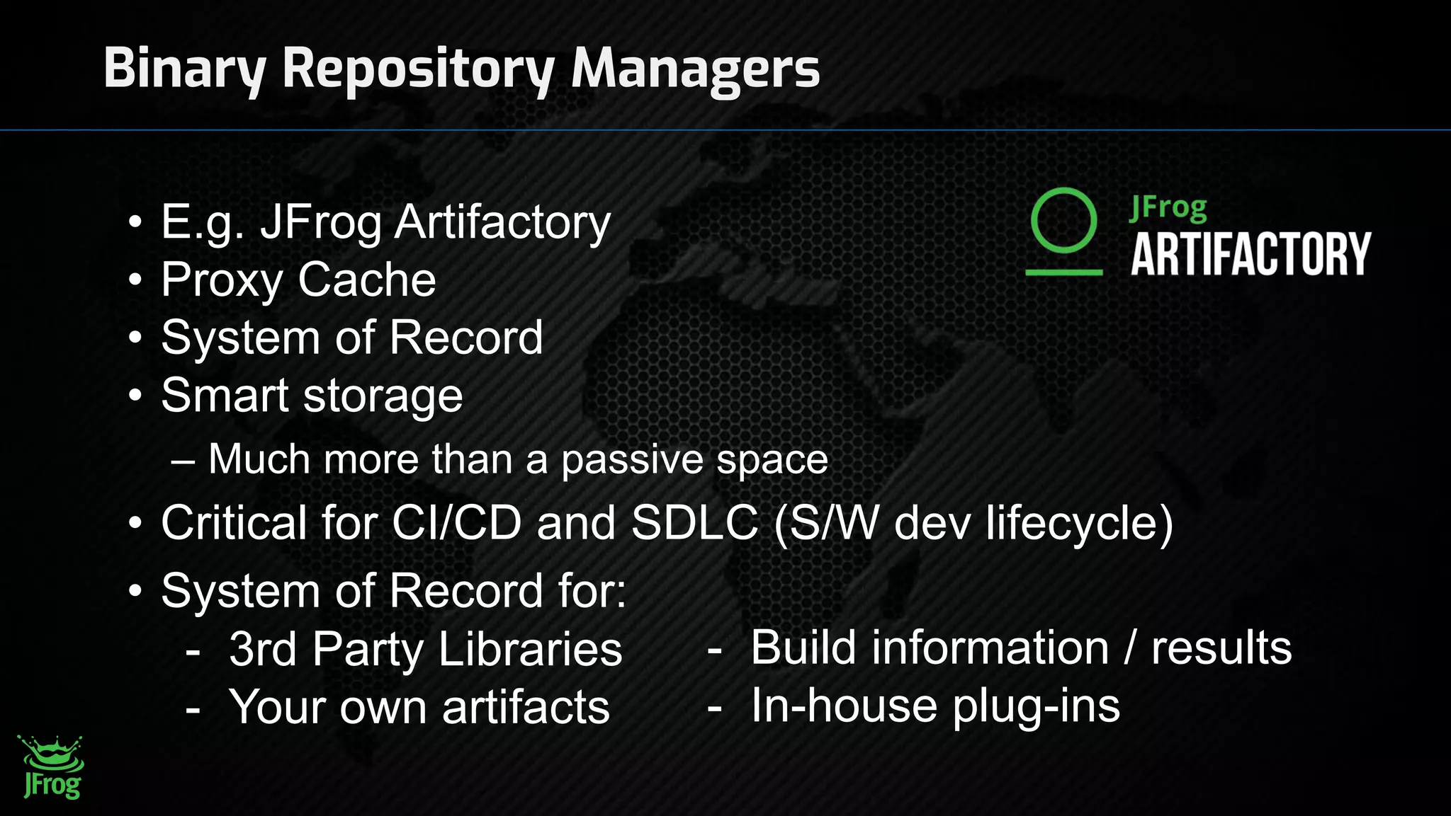 Binary Repository Managers
• E.g. JFrog Artifactory
• Proxy Cache
• System of Record
• Smart storage
– Much more than a passive space
• Critical for CI/CD and SDLC (S/W dev lifecycle)
• System of Record for:
- 3rd Party Libraries
- Your own artifacts
- Build information / results
- In-house plug-ins
 