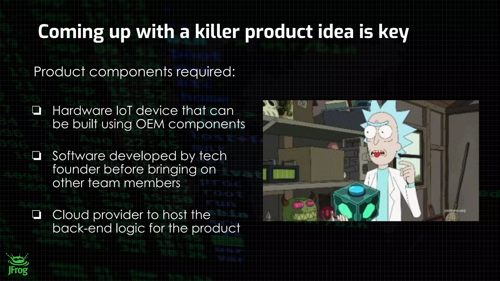 Coming up with a killer product idea is key
Product components required:
❏ Hardware IoT device that can
be built using OEM components
❏ Software developed by tech
founder before bringing on
other team members
❏ Cloud provider to host the
back-end logic for the product
 
