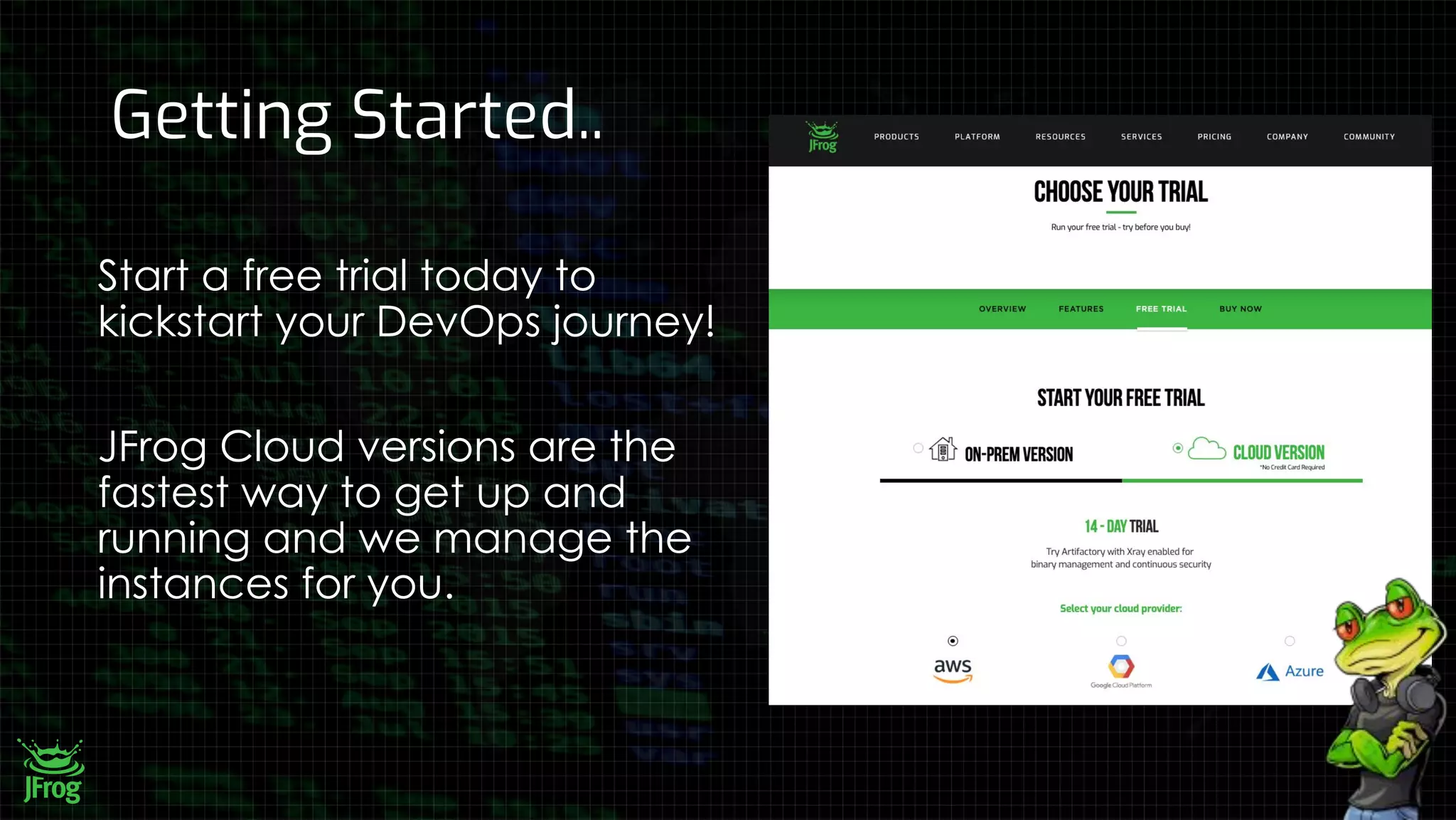 Getting Started..
Start a free trial today to
kickstart your DevOps journey!
JFrog Cloud versions are the
fastest way to get up and
running and we manage the
instances for you.
 