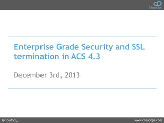Enterprise Grade Security and SSL
termination in ACS 4.3
December 3rd, 2013

@cloudops_

www.cloudops.com

 