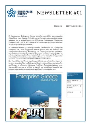 Ο Οργανισμός Enterprise Greece αποτελεί μετεξέλιξη της εταιρείας
«Επενδύστε στην Ελλάδα Α.Ε.» (Invest in Greece) – στην οποία ενσωμα-
τώθηκαν και οι αρμοδιότητες του «Ελληνικού Οργανισμού Εξωτερικού
Εμπορίου Α.Ε.» (ΟΠΕ Α.Ε.), σε έναν νέο καινοτόμο φορέα για το σύνο-
λο των υπηρεσιών εξωστρέφειας.
Η Enterprise Greece (Ελληνική Εταιρεία Επενδύσεων και Εξωτερικού
Εμπορίου Α.Ε.) είναι ο αρμόδιος εθνικός φορέας, υπό την εποπτεία του
Υπουργείου Οικονομίας, Ανάπτυξης και Τουρισμού για την προσέλκυ-
ση επενδύσεων και την προώθηση εξαγωγών, με στόχο να προβάλλει τη
χώρα ως ελκυστικό επενδυτικό προορισμό και να προωθεί ανταγωνιστι-
κά προϊόντα και υπηρεσίες της χώρας μας στο εξωτερικό.
Στο Newsletter του Οργανισμού παρατίθενται μερικές από τις σημαντι-
κότερες πρωτοβουλίες της Enterprise Greece που σχεδιάστηκαν και υλο-
ποιήθηκαν το τελευταίο διάστημα. Ανάλογες δυναμικές δράσεις προ-
γραμματίζονται για το μέλλον με σκοπό την προώθηση, προβολή και
στήριξη όλων των ανταγωνιστικών κλάδων της οικονομίας μας.
ΠΕΡΙΕΧΟΜΕΝΑ
ΤΕΥΧΟΥΣ:
ΜΗΝΥΜΑ ΠΡΟΕ-
ΔΡΟΥ
2
ΔΡΑΣΕΙΣ 6
ΣΗΜΕΙΑ ΕΝΔΙΑΦΕ-
ΡΟΝΤΟΣ
3
NEWSLETTER #01
ΣΕΠΤΕΜΒΡΙΟΣ 2016ΤΕΥΧΟΣ 1
 