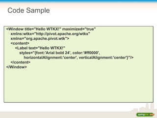 Code Sample
<Window title="Hello WTKX!" maximized="true"
xmlns:wtkx="http://pivot.apache.org/wtkx"
xmlns="org.apache.pivot.wtk">
<content>
<Label text="Hello WTKX!"
styles="{font:'Arial bold 24', color:'#ff0000',
horizontalAlignment:'center', verticalAlignment:'center'}"/>
</content>
</Window>
 
