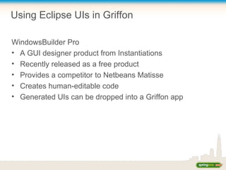 Using Eclipse UIs in Griffon
WindowsBuilder Pro
• A GUI designer product from Instantiations
• Recently released as a free product
• Provides a competitor to Netbeans Matisse
• Creates human-editable code
• Generated UIs can be dropped into a Griffon app
 