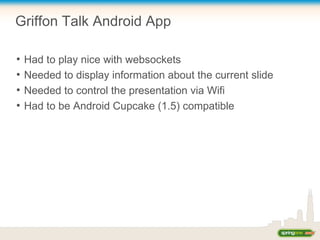 Griffon Talk Android App
●
Had to play nice with websockets
●
Needed to display information about the current slide
●
Needed to control the presentation via Wifi
●
Had to be Android Cupcake (1.5) compatible
 