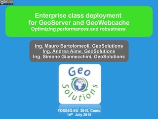 Enterprise class deployment
for GeoServer and GeoWebcache
Optimizing performances and robustness
Ing. Mauro Bartolomeoli, GeoSolutions
Ing. Andrea Aime, GeoSolutions
Ing. Simone Giannecchini, GeoSolutions
FOSS4G-EU 2015, Como
14th July 2015
 