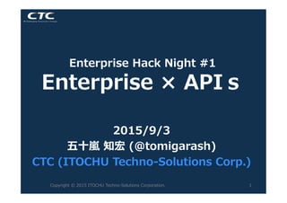 Enterprise  Hack  Night  #1  
Enterprise  ×  APIｓ
2015/9/3
五⼗十嵐嵐  知宏  (@tomigarash)
CTC  (ITOCHU  Techno-‐‑‒Solutions  Corp.)
Copyright  ©  2015  ITOCHU  Techno-‐‑‒Solutions  Corporation. 1
 