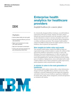 IBM Sales and Distribution                                                                                     Healthcare Providers
Solution Brief




                                                            Enterprise health
                                                            analytics for healthcare
                                                            providers
                                                            Insightful healthcare for a smarter planet


                                                            In a dramatically changing healthcare landscape, successful healthcare
                Highlights                                  organizations will need to manage, integrate and analyze clinical,
                                                            ﬁnancial and research information across the enterprise. Leaders will
            ●   Improve patient safety and care quality     use that information to improve outcomes and patient value across a
            ●   Improve operational efficiency and clini-   broad set of venues, from acute care and chronic disease management
                cian productivity                           to wellness and disease prevention. The enterprise health analytics
            ●   Report cost of services and comply          solution from IBM can help provide the insights needed to create new
                with quality standards                      healthcare value for patients and organizations.
            ●   Align with value-based compensation
                                                            New insights for better value and results
            ●   Control costs and boost operating mar-
                                                            The enterprise health analytics solution from IBM can help your
                gins while growing market share
                                                            organization leverage advanced analytics to analyze the volumes of data
                                                            generated by healthcare organizations every hour, as well as take
                                                            advantage of increased computing power to collect and analyze data
                                                            streaming from sensors, patient monitoring systems, medical instru-
                                                            ments and handheld devices. Such data can bring new levels of intelli-
                                                            gence to healthcare, helping doctors, nurses and medical staff to tackle
                                                            complex problems such as disease management, quality improvement,
                                                            patient population studies and performance reporting.

                                                            A solution to usher in the next generation of
                                                            healthcare
                                                            The enterprise health analytics solution offers a robust infrastructure,
                                                            designed and built using IBM software, hardware and services. Data
                                                            warehouses, scorecards, dashboards and tools support the integration
                                                            and analysis of data across your healthcare organization. Dashboards
                                                            for patient safety, quality, disease management, research and operations
                                                            are included in the solution.
 