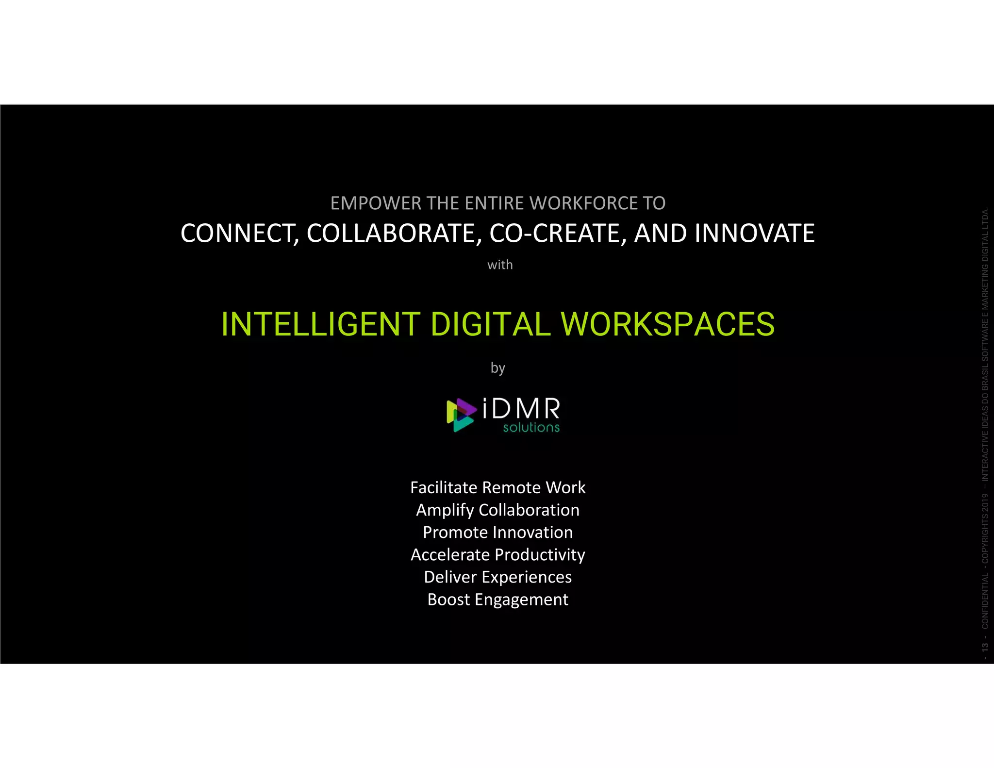 EMPOWER THE ENTIRE WORKFORCE TO
CONNECT, COLLABORATE, CO-CREATE, AND INNOVATE
with
INTELLIGENT DIGITAL WORKSPACES
by
Facilitate Remote Work
Amplify Collaboration
Promote Innovation
Accelerate Productivity
Deliver Experiences
Boost Engagement
-13-CONFIDENTIAL-COPYRIGHTS2019–INTERACTIVEIDEASDOBRASILSOFTWAREEMARKETINGDIGITALLTDA.
 