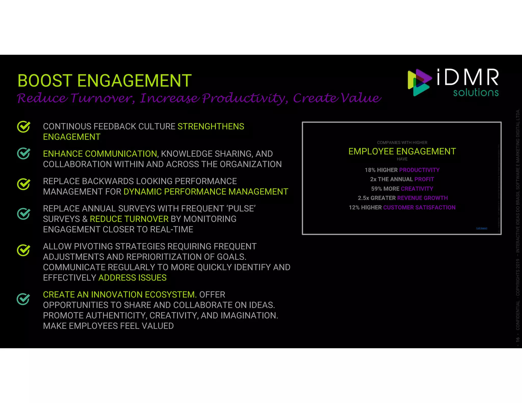 BOOST ENGAGEMENT
-16-CONFIDENTIAL-COPYRIGHTS2019–INTERACTIVEIDEASDOBRASILSOFTWAREEMARKETINGDIGITALLTDA.
Reduce Turnover, Increase Productivity, Create Value
CONTINOUS FEEDBACK CULTURE STRENGHTHENS
ENGAGEMENT
ENHANCE COMMUNICATION, KNOWLEDGE SHARING, AND
COLLABORATION WITHIN AND ACROSS THE ORGANIZATION
REPLACE BACKWARDS LOOKING PERFORMANCE
MANAGEMENT FOR DYNAMIC PERFORMANCE MANAGEMENT
REPLACE ANNUAL SURVEYS WITH FREQUENT ‘PULSE’
SURVEYS & REDUCE TURNOVER BY MONITORING
ENGAGEMENT CLOSER TO REAL-TIME
ALLOW PIVOTING STRATEGIES REQUIRING FREQUENT
ADJUSTMENTS AND REPRIORITIZATION OF GOALS.
COMMUNICATE REGULARLY TO MORE QUICKLY IDENTIFY AND
EFFECTIVELY ADDRESS ISSUES
CREATE AN INNOVATION ECOSYSTEM. OFFER
OPPORTUNITIES TO SHARE AND COLLABORATE ON IDEAS.
PROMOTE AUTHENTICITY, CREATIVITY, AND IMAGINATION.
MAKE EMPLOYEES FEEL VALUED
 
