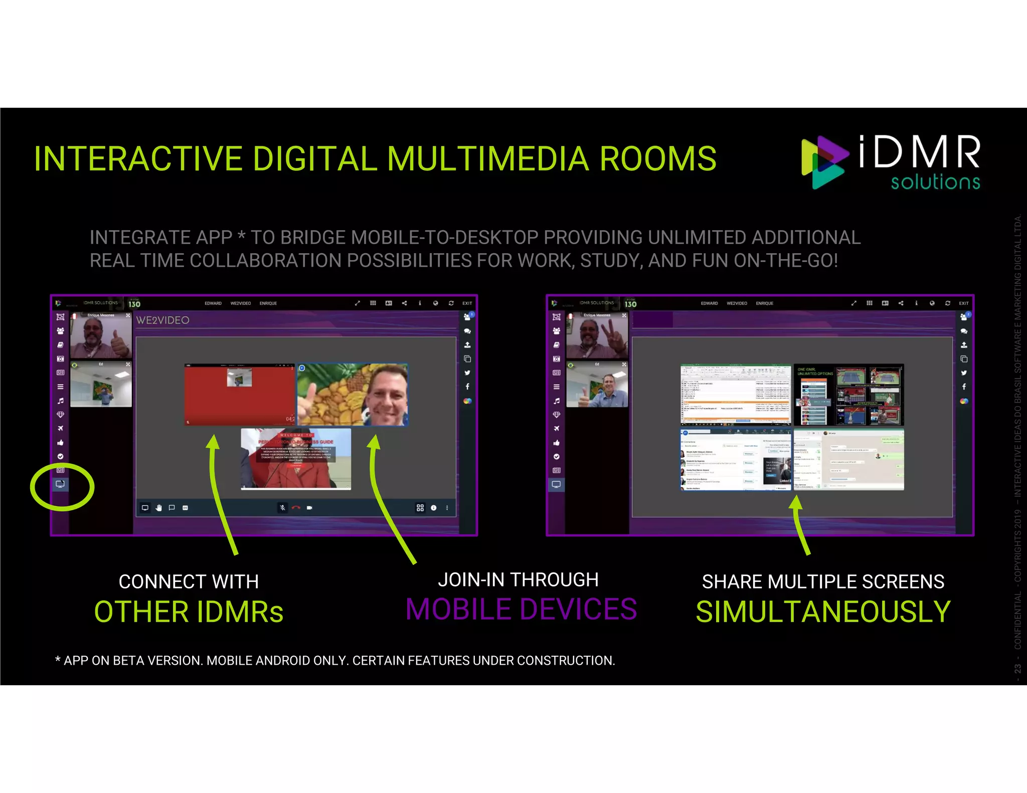 INTERACTIVE DIGITAL MULTIMEDIA ROOMS
-23-CONFIDENTIAL-COPYRIGHTS2019–INTERACTIVEIDEASDOBRASILSOFTWAREEMARKETINGDIGITALLTDA.
SHARE MULTIPLE SCREENS
SIMULTANEOUSLY
JOIN-IN THROUGH
MOBILE DEVICES
CONNECT WITH
OTHER IDMRs
INTEGRATE APP * TO BRIDGE MOBILE-TO-DESKTOP PROVIDING UNLIMITED ADDITIONAL
REAL TIME COLLABORATION POSSIBILITIES FOR WORK, STUDY, AND FUN ON-THE-GO!
`
* APP ON BETA VERSION. MOBILE ANDROID ONLY. CERTAIN FEATURES UNDER CONSTRUCTION.
 