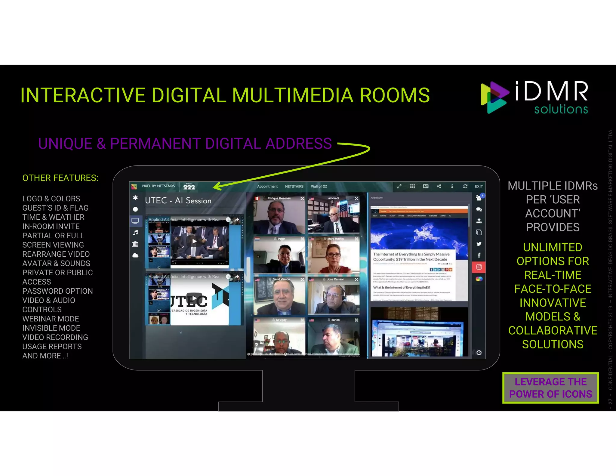 INTERACTIVE DIGITAL MULTIMEDIA ROOMS
-27-CONFIDENTIAL-COPYRIGHTS2019–INTERACTIVEIDEASDOBRASILSOFTWAREEMARKETINGDIGITALLTDA.
UNIQUE & PERMANENT DIGITAL ADDRESS
OTHER FEATURES:
LOGO & COLORS
GUEST’S ID & FLAG
TIME & WEATHER
IN-ROOM INVITE
PARTIAL OR FULL
SCREEN VIEWING
REARRANGE VIDEO
AVATAR & SOUNDS
PRIVATE OR PUBLIC
ACCESS
PASSWORD OPTION
VIDEO & AUDIO
CONTROLS
WEBINAR MODE
INVISIBLE MODE
VIDEO RECORDING
USAGE REPORTS
AND MORE…!
MULTIPLE IDMRs
PER ‘USER
ACCOUNT’
PROVIDES
UNLIMITED
OPTIONS FOR
REAL-TIME
FACE-TO-FACE
INNOVATIVE
MODELS &
COLLABORATIVE
SOLUTIONS
LEVERAGE THE
POWER OF ICONS
 
