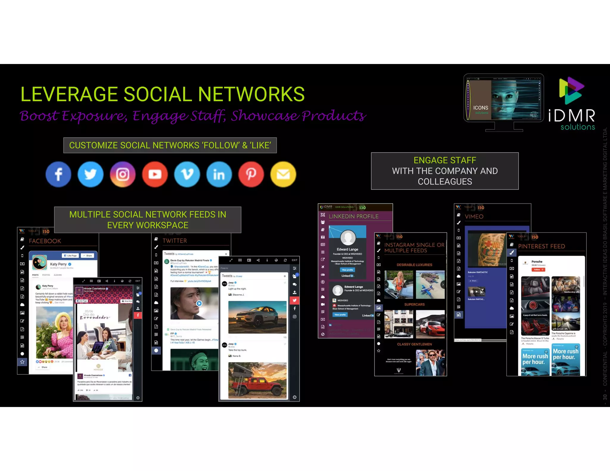 LEVERAGE SOCIAL NETWORKS
-30-CONFIDENTIAL-COPYRIGHTS2019–INTERACTIVEIDEASDOBRASILSOFTWAREEMARKETINGDIGITALLTDA.
Boost Exposure, Engage Staff, Showcase Products
CUSTOMIZE SOCIAL NETWORKS ‘FOLLOW’ & ‘LIKE’
MULTIPLE SOCIAL NETWORK FEEDS IN
EVERY WORKSPACE
ENGAGE STAFF
WITH THE COMPANY AND
COLLEAGUES
ICONS
solutions
 