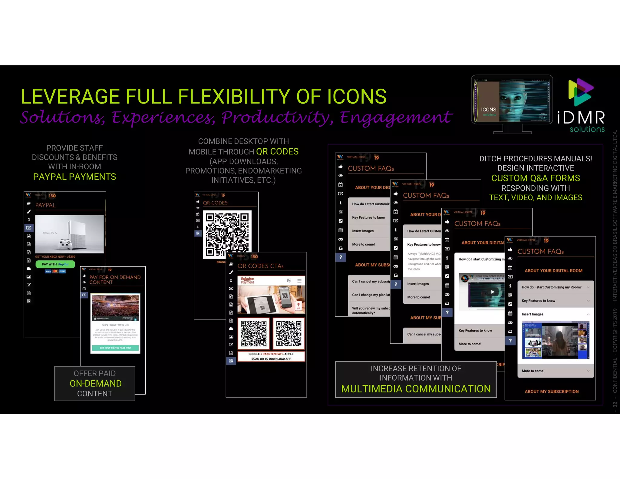 LEVERAGE FULL FLEXIBILITY OF ICONS
-32-CONFIDENTIAL-COPYRIGHTS2019–INTERACTIVEIDEASDOBRASILSOFTWAREEMARKETINGDIGITALLTDA.
COMBINE DESKTOP WITH
MOBILE THROUGH QR CODES
(APP DOWNLOADS,
PROMOTIONS, ENDOMARKETING
INITIATIVES, ETC.)
PROVIDE STAFF
DISCOUNTS & BENEFITS
WITH IN-ROOM
PAYPAL PAYMENTS
OFFER PAID
ON-DEMAND
CONTENT
DITCH PROCEDURES MANUALS!
DESIGN INTERACTIVE
CUSTOM Q&A FORMS
RESPONDING WITH
TEXT, VIDEO, AND IMAGES
INCREASE RETENTION OF
INFORMATION WITH
MULTIMEDIA COMMUNICATION
ICONS
solutions
Solutions, Experiences, Productivity, Engagement
 