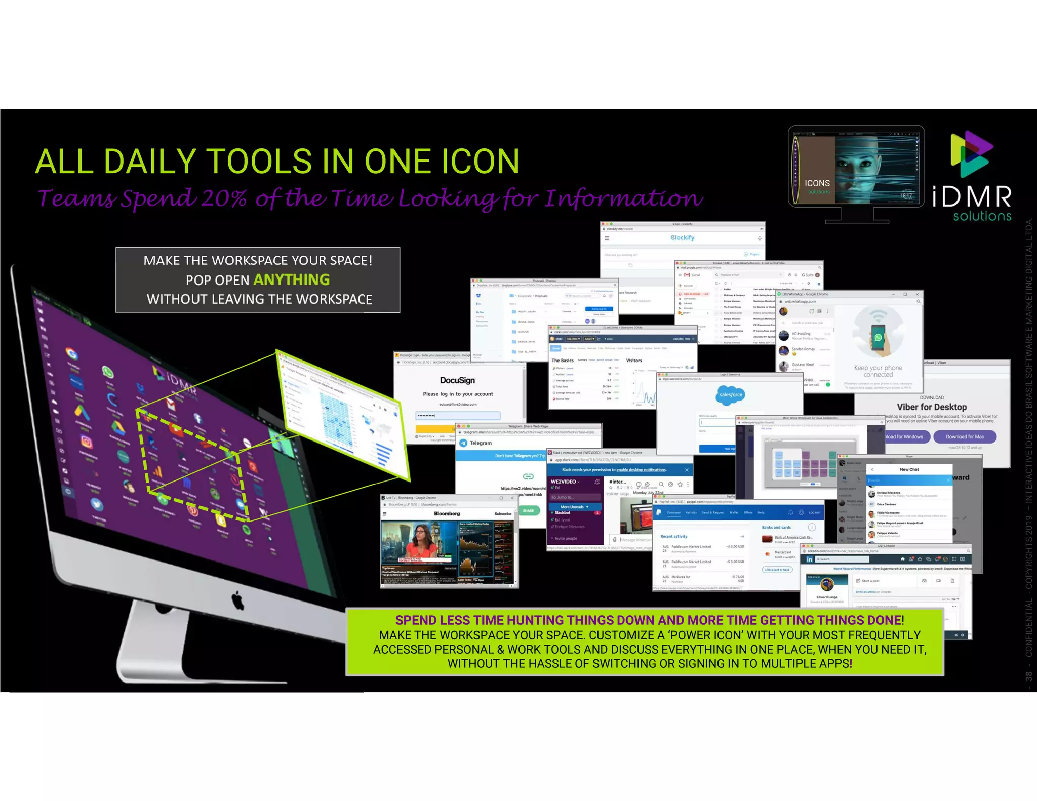 ALL DAILY TOOLS IN ONE ICON
-38-CONFIDENTIAL-COPYRIGHTS2019–INTERACTIVEIDEASDOBRASILSOFTWAREEMARKETINGDIGITALLTDA.
Teams Spend 20% of the Time Looking for Information
ICONS
solutions
MAKE THE WORKSPACE YOUR SPACE!
POP OPEN ANYTHING
WITHOUT LEAVING THE WORKSPACE
SPEND LESS TIME HUNTING THINGS DOWN AND MORE TIME GETTING THINGS DONE!
MAKE THE WORKSPACE YOUR SPACE. CUSTOMIZE A ‘POWER ICON’ WITH YOUR MOST FREQUENTLY
ACCESSED PERSONAL & WORK TOOLS AND DISCUSS EVERYTHING IN ONE PLACE, WHEN YOU NEED IT,
WITHOUT THE HASSLE OF SWITCHING OR SIGNING IN TO MULTIPLE APPS!
 