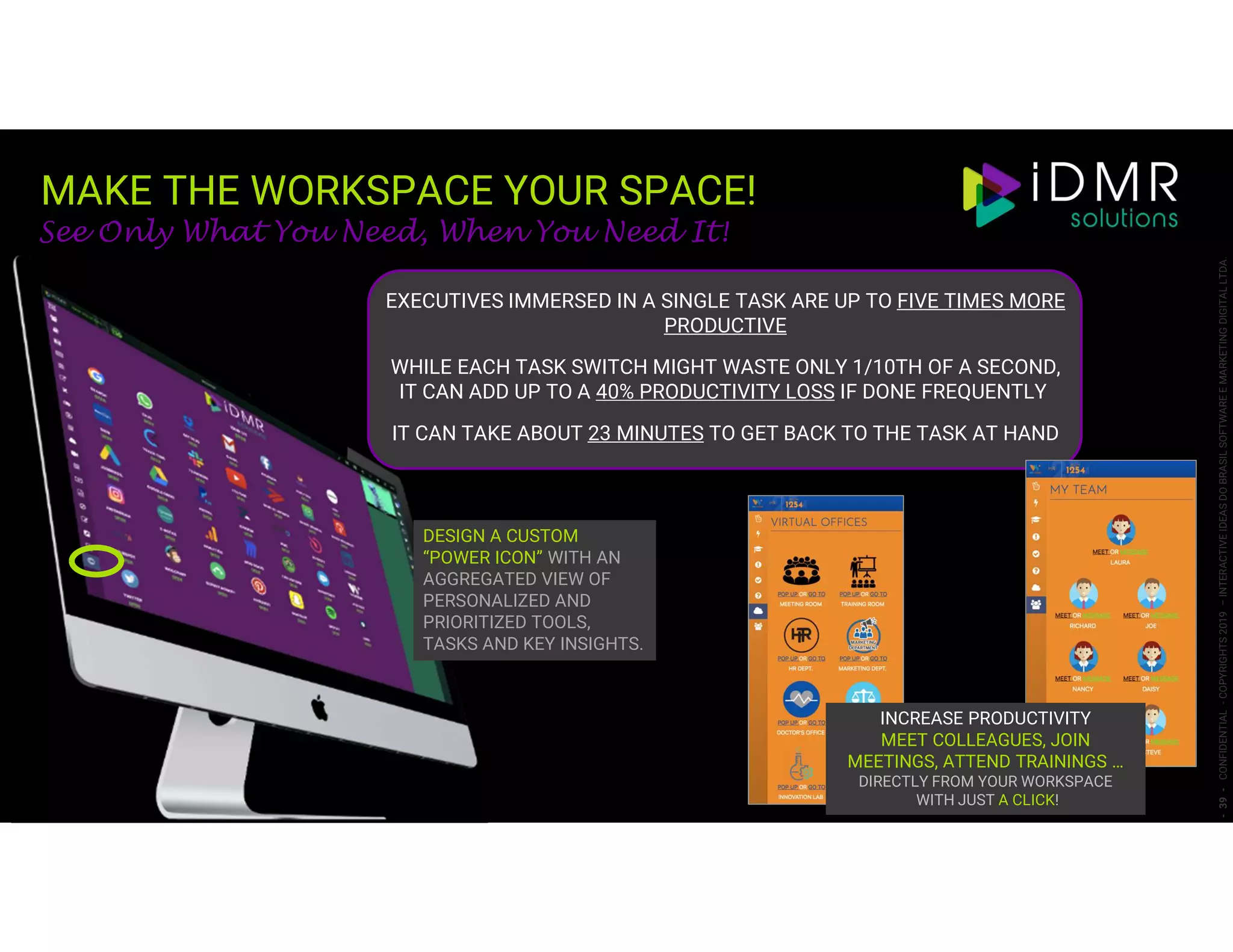 MAKE THE WORKSPACE YOUR SPACE!
-39-CONFIDENTIAL-COPYRIGHTS2019–INTERACTIVEIDEASDOBRASILSOFTWAREEMARKETINGDIGITALLTDA.
See Only What You Need, When You Need It!
DESIGN A CUSTOM
“POWER ICON” WITH AN
AGGREGATED VIEW OF
PERSONALIZED AND
PRIORITIZED TOOLS,
TASKS AND KEY INSIGHTS.
EXECUTIVES IMMERSED IN A SINGLE TASK ARE UP TO FIVE TIMES MORE
PRODUCTIVE
WHILE EACH TASK SWITCH MIGHT WASTE ONLY 1/10TH OF A SECOND,
IT CAN ADD UP TO A 40% PRODUCTIVITY LOSS IF DONE FREQUENTLY
IT CAN TAKE ABOUT 23 MINUTES TO GET BACK TO THE TASK AT HAND
INCREASE PRODUCTIVITY
MEET COLLEAGUES, JOIN
MEETINGS, ATTEND TRAININGS …
DIRECTLY FROM YOUR WORKSPACE
WITH JUST A CLICK!
 